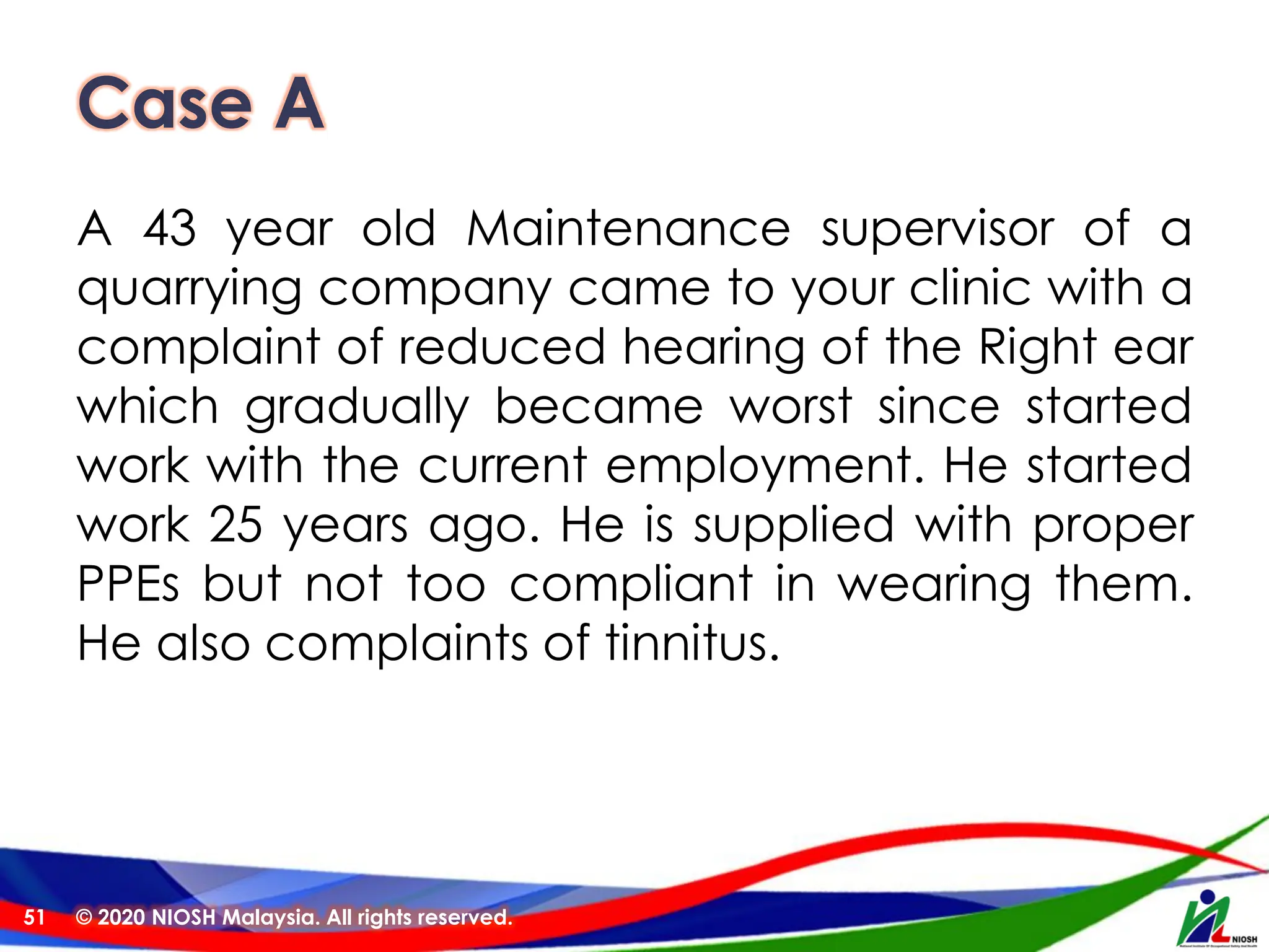 Case A
A 43 year old Maintenance supervisor of a
quarrying company came to your clinic with a
complaint of reduced hearing of the Right ear
which gradually became worst since started
work with the current employment. He started
work 25 years ago. He is supplied with proper
PPEs but not too compliant in wearing them.
He also complaints of tinnitus.
© 2020 NIOSH Malaysia. All rights reserved.
51
 