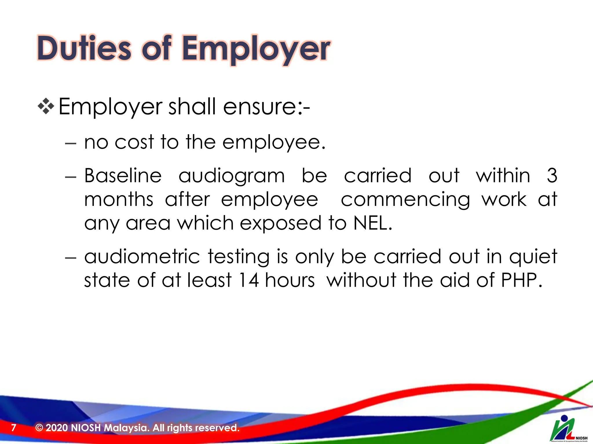 Duties of Employer
❖Employer shall ensure:-
– no cost to the employee.
– Baseline audiogram be carried out within 3
months after employee commencing work at
any area which exposed to NEL.
– audiometric testing is only be carried out in quiet
state of at least 14 hours without the aid of PHP.
© 2020 NIOSH Malaysia. All rights reserved.
7
 