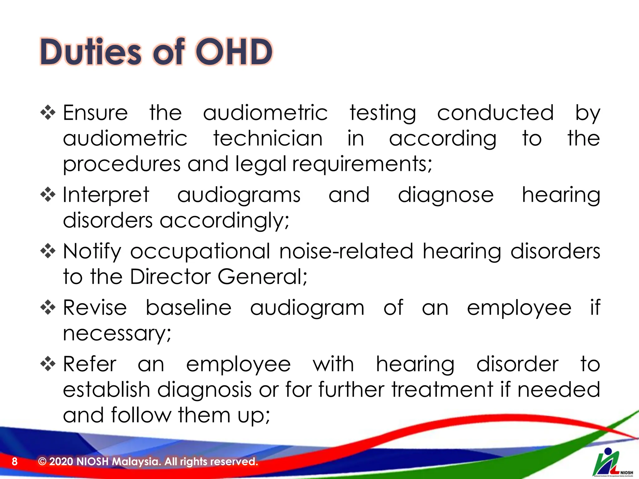 Duties of OHD
❖ Ensure the audiometric testing conducted by
audiometric technician in according to the
procedures and legal requirements;
❖ Interpret audiograms and diagnose hearing
disorders accordingly;
❖ Notify occupational noise-related hearing disorders
to the Director General;
❖ Revise baseline audiogram of an employee if
necessary;
❖ Refer an employee with hearing disorder to
establish diagnosis or for further treatment if needed
and follow them up;
© 2020 NIOSH Malaysia. All rights reserved.
8
 