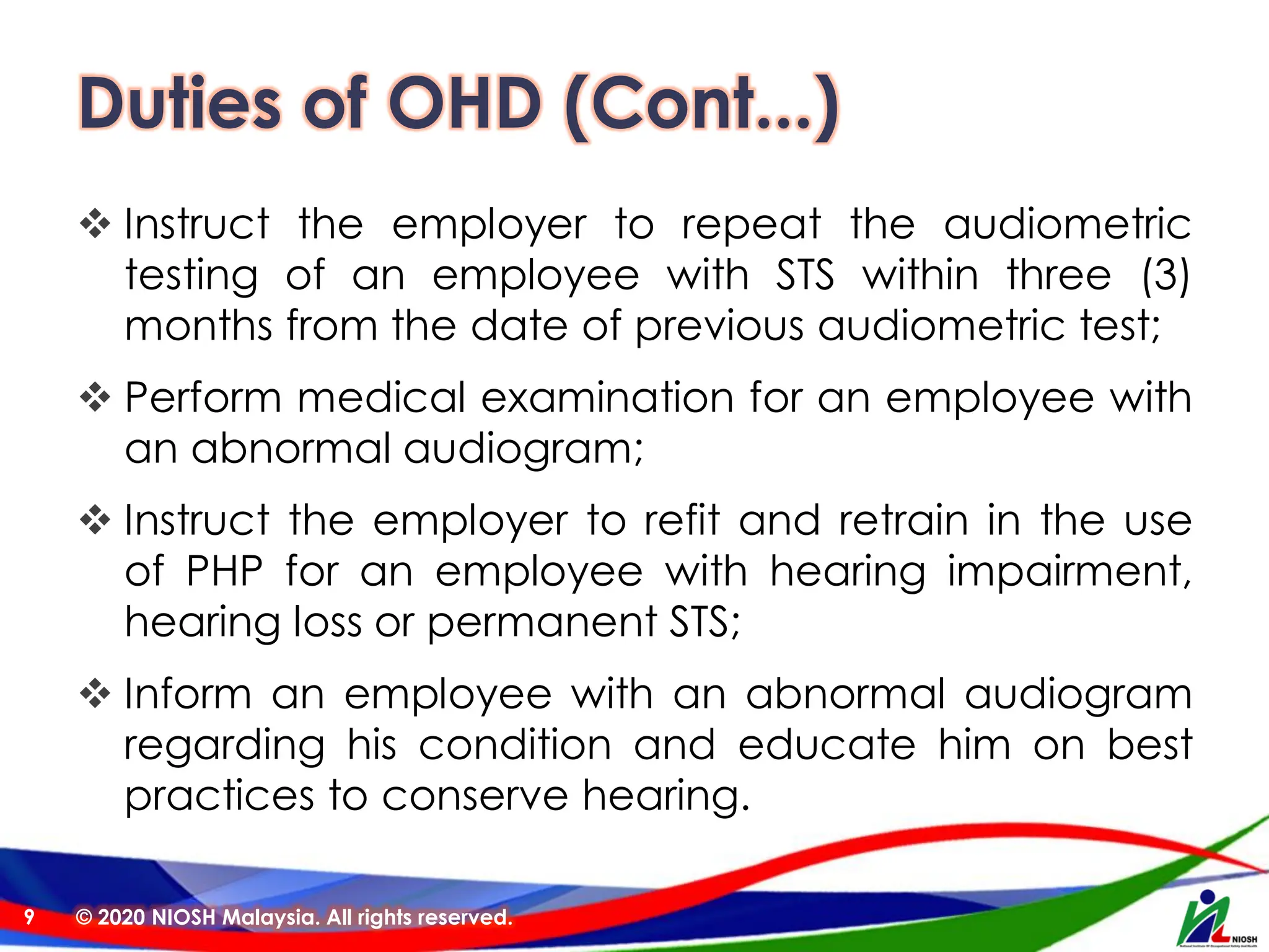 Duties of OHD (Cont...)
❖ Instruct the employer to repeat the audiometric
testing of an employee with STS within three (3)
months from the date of previous audiometric test;
❖ Perform medical examination for an employee with
an abnormal audiogram;
❖ Instruct the employer to refit and retrain in the use
of PHP for an employee with hearing impairment,
hearing loss or permanent STS;
❖ Inform an employee with an abnormal audiogram
regarding his condition and educate him on best
practices to conserve hearing.
© 2020 NIOSH Malaysia. All rights reserved.
9
 