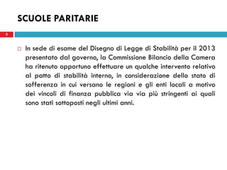 SCUOLE PARITARIE
2


       In sede di esame del Disegno di Legge di Stabilità per il 2013
        presentato dal governo, la Commissione Bilancio della Camera
        ha ritenuto opportuno effettuare un qualche intervento relativo
        al patto di stabilità interno, in considerazione dello stato di
        sofferenza in cui versano le regioni e gli enti locali a motivo
        dei vincoli di finanza pubblica via via più stringenti ai quali
        sono stati sottoposti negli ultimi anni.
 