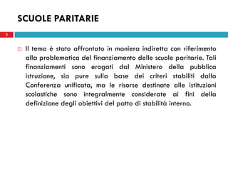 SCUOLE PARITARIE
3


       Il tema è stato affrontato in maniera indiretta con riferimento
        alla problematica del finanziamento delle scuole paritarie. Tali
        finanziamenti sono erogati dal Ministero della pubblica
        istruzione, sia pure sulla base dei criteri stabiliti dalla
        Conferenza unificata, ma le risorse destinate alle istituzioni
        scolastiche sono integralmente considerate ai fini della
        definizione degli obiettivi del patto di stabilità interno.
 