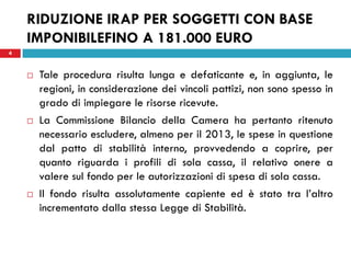 RIDUZIONE IRAP PER SOGGETTI CON BASE
    IMPONIBILEFINO A 181.000 EURO
4


       Tale procedura risulta lunga e defaticante e, in aggiunta, le
        regioni, in considerazione dei vincoli pattizi, non sono spesso in
        grado di impiegare le risorse ricevute.
       La Commissione Bilancio della Camera ha pertanto ritenuto
        necessario escludere, almeno per il 2013, le spese in questione
        dal patto di stabilità interno, provvedendo a coprire, per
        quanto riguarda i profili di sola cassa, il relativo onere a
        valere sul fondo per le autorizzazioni di spesa di sola cassa.
       Il fondo risulta assolutamente capiente ed è stato tra l’altro
        incrementato dalla stessa Legge di Stabilità.
 