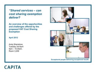 “Shared services – can
cost sharing exemption
deliver?

An overview of the opportunities
and challenges offered by the
proposed VAT Cost Sharing
Exemption

April 2012


Andy Shenstone
Tuesday 3rd April
9am – 10.30am.
Room 3.209



                                   Exceptional people delivering exceptional results
 
