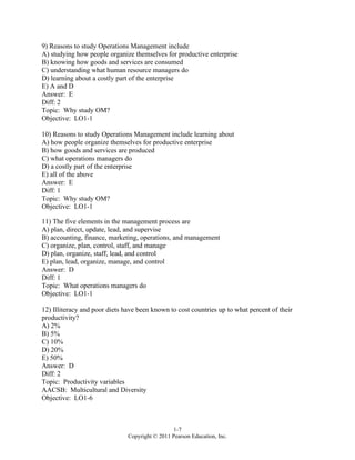 1-7
Copyright © 2011 Pearson Education, Inc.
9) Reasons to study Operations Management include
A) studying how people organize themselves for productive enterprise
B) knowing how goods and services are consumed
C) understanding what human resource managers do
D) learning about a costly part of the enterprise
E) A and D
Answer: E
Diff: 2
Topic: Why study OM?
Objective: LO1-1
10) Reasons to study Operations Management include learning about
A) how people organize themselves for productive enterprise
B) how goods and services are produced
C) what operations managers do
D) a costly part of the enterprise
E) all of the above
Answer: E
Diff: 1
Topic: Why study OM?
Objective: LO1-1
11) The five elements in the management process are
A) plan, direct, update, lead, and supervise
B) accounting, finance, marketing, operations, and management
C) organize, plan, control, staff, and manage
D) plan, organize, staff, lead, and control
E) plan, lead, organize, manage, and control
Answer: D
Diff: 1
Topic: What operations managers do
Objective: LO1-1
12) Illiteracy and poor diets have been known to cost countries up to what percent of their
productivity?
A) 2%
B) 5%
C) 10%
D) 20%
E) 50%
Answer: D
Diff: 2
Topic: Productivity variables
AACSB: Multicultural and Diversity
Objective: LO1-6
 