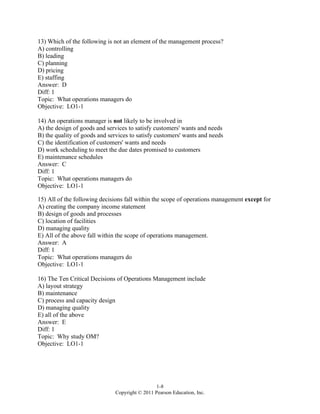1-8
Copyright © 2011 Pearson Education, Inc.
13) Which of the following is not an element of the management process?
A) controlling
B) leading
C) planning
D) pricing
E) staffing
Answer: D
Diff: 1
Topic: What operations managers do
Objective: LO1-1
14) An operations manager is not likely to be involved in
A) the design of goods and services to satisfy customers' wants and needs
B) the quality of goods and services to satisfy customers' wants and needs
C) the identification of customers' wants and needs
D) work scheduling to meet the due dates promised to customers
E) maintenance schedules
Answer: C
Diff: 1
Topic: What operations managers do
Objective: LO1-1
15) All of the following decisions fall within the scope of operations management except for
A) creating the company income statement
B) design of goods and processes
C) location of facilities
D) managing quality
E) All of the above fall within the scope of operations management.
Answer: A
Diff: 1
Topic: What operations managers do
Objective: LO1-1
16) The Ten Critical Decisions of Operations Management include
A) layout strategy
B) maintenance
C) process and capacity design
D) managing quality
E) all of the above
Answer: E
Diff: 1
Topic: Why study OM?
Objective: LO1-1
 