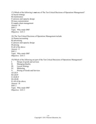 1-9
Copyright © 2011 Pearson Education, Inc.
17) Which of the following is not one of The Ten Critical Decisions of Operations Management?
A) layout strategy
B) maintenance
C) process and capacity design
D) mass customization
E) supply-chain management
Answer: D
Diff: 2
Topic: Why study OM?
Objective: LO1-1
18) The Ten Critical Decisions of Operations Management include
A) finance/accounting
B) advertising
C) process and capacity design
D) pricing
E) all of the above
Answer: C
Diff: 2
Topic: Why study OM?
Objective: LO1-1
19) Which of the following are part of the Ten Critical Decisions of Operations Management?
I. Design of goods and services
II. Managing Quality
III. Layout Strategy
IV. Marketing
V. Pricing of Goods and Services
A) I,II,V
B) I,II,IV
C) II,III,V
D) I,II,III
E) All of the above
Answer: D
Diff: 2
Topic: Why study OM?
Objective: LO1-1
 