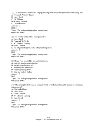 1-11
Copyright © 2011 Pearson Education, Inc.
24) The person most responsible for popularizing interchangeable parts in manufacturing was
A) Frederick Winslow Taylor
B) Henry Ford
C) Eli Whitney
D) Whitney Houston
E) Lillian Gilbreth
Answer: C
Diff: 2
Topic: The heritage of operations management
Objective: LO1-1
25) The "Father of Scientific Management" is
A) Henry Ford
B) Frederick W. Taylor
C) W. Edwards Deming
D) Frank Gilbreth
E) just a figure of speech, not a reference to a person
Answer: B
Diff: 1
Topic: The heritage of operations management
Objective: LO1-1
26) Henry Ford is noted for his contributions to
A) material requirements planning
B) statistical quality control
C) assembly line operations
D) scientific management
E) time and motion studies
Answer: C
Diff: 1
Topic: The heritage of operations management
Objective: LO1-1
27) Who among the following is associated with contributions to quality control in operations
management?
A) Charles Babbage
B) Henry Ford
C) Frank Gilbreth
D) W. Edwards Deming
E) Henri Fayol
Answer: D
Diff: 2
Topic: The heritage of operations management
Objective: LO1-1
 