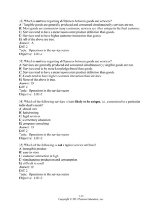 1-13
Copyright © 2011 Pearson Education, Inc.
32) Which is not true regarding differences between goods and services?
A) Tangible goods are generally produced and consumed simultaneously; services are not.
B) Most goods are common to many customers; services are often unique to the final customer.
C) Services tend to have a more inconsistent product definition than goods.
D) Services tend to have higher customer interaction than goods.
E) All of the above are true.
Answer: A
Diff: 2
Topic: Operations in the service sector
Objective: LO1-2
33) Which is not true regarding differences between goods and services?
A) Services are generally produced and consumed simultaneously; tangible goods are not.
B) Services tend to be more knowledge-based than goods.
C) Services tend to have a more inconsistent product definition than goods.
D) Goods tend to have higher customer interaction than services.
E) None of the above is true.
Answer: D
Diff: 2
Topic: Operations in the service sector
Objective: LO1-2
34) Which of the following services is least likely to be unique, i.e., customized to a particular
individual's needs?
A) dental care
B) hairdressing
C) legal services
D) elementary education
E) computer consulting
Answer: D
Diff: 2
Topic: Operations in the service sector
Objective: LO1-2
35) Which of the following is not a typical service attribute?
A) intangible product
B) easy to store
C) customer interaction is high
D) simultaneous production and consumption
E) difficult to resell
Answer: B
Diff: 2
Topic: Operations in the service sector
Objective: LO1-2
 