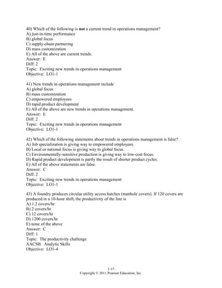 1-15
Copyright © 2011 Pearson Education, Inc.
40) Which of the following is not a current trend in operations management?
A) just-in-time performance
B) global focus
C) supply-chain partnering
D) mass customization
E) All of the above are current trends.
Answer: E
Diff: 2
Topic: Exciting new trends in operations management
Objective: LO1-1
41) New trends in operations management include
A) global focus
B) mass customization
C) empowered employees
D) rapid product development
E) All of the above are new trends in operations management.
Answer: E
Diff: 2
Topic: Exciting new trends in operations management
Objective: LO1-1
42) Which of the following statements about trends in operations management is false?
A) Job specialization is giving way to empowered employees.
B) Local or national focus is giving way to global focus.
C) Environmentally-sensitive production is giving way to low-cost focus.
D) Rapid product development is partly the result of shorter product cycles.
E) All of the above statements are false.
Answer: C
Diff: 2
Topic: Exciting new trends in operations management
Objective: LO1-1
43) A foundry produces circular utility access hatches (manhole covers). If 120 covers are
produced in a 10-hour shift, the productivity of the line is
A) 1.2 covers/hr
B) 2 covers/hr
C) 12 covers/hr
D) 1200 covers/hr
E) none of the above
Answer: C
Diff: 1
Topic: The productivity challenge
AACSB: Analytic Skills
Objective: LO1-4
 