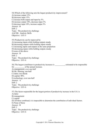 1-19
Copyright © 2011 Pearson Education, Inc.
54) Which of the following nets the largest productivity improvement?
A) increase output 15%
B) decrease input 15%
C) increase both output and input by 5%
D) increase output 10%, decrease input 3%
E) decrease input 10%, increase output 3%
Answer: B
Diff: 2
Topic: The productivity challenge
AACSB: Analytic Skills
Objective: LO1-5
55) Productivity can be improved by
A) increasing inputs while holding outputs steady
B) decreasing outputs while holding inputs steady
C) increasing inputs and outputs in the same proportion
D) decreasing inputs while holding outputs steady
E) none of the above
Answer: D
Diff: 2
Topic: The productivity challenge
Objective: LO1-6
56) The largest contributor to productivity increases is __________, estimated to be responsible
for __________ of the annual increase.
A) management; over one-half
B) Mr. Deming; one-half
C) labor; two-thirds
D) capital; 90%
E) technology; over one-half
Answer: A
Diff: 2
Topic: The productivity challenge
Objective: LO1-6
57) The factor responsible for the largest portion of productivity increase in the U.S. is
A) labor
B) management
C) capital
D) All three combined; it is impossible to determine the contribution of individual factors.
E) None of these
Answer: B
Diff: 2
Topic: The productivity challenge
Objective: LO1-6
 