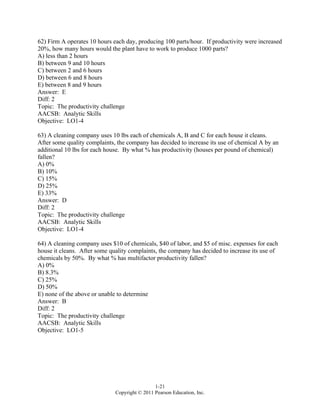 1-21
Copyright © 2011 Pearson Education, Inc.
62) Firm A operates 10 hours each day, producing 100 parts/hour. If productivity were increased
20%, how many hours would the plant have to work to produce 1000 parts?
A) less than 2 hours
B) between 9 and 10 hours
C) between 2 and 6 hours
D) between 6 and 8 hours
E) between 8 and 9 hours
Answer: E
Diff: 2
Topic: The productivity challenge
AACSB: Analytic Skills
Objective: LO1-4
63) A cleaning company uses 10 lbs each of chemicals A, B and C for each house it cleans.
After some quality complaints, the company has decided to increase its use of chemical A by an
additional 10 lbs for each house. By what % has productivity (houses per pound of chemical)
fallen?
A) 0%
B) 10%
C) 15%
D) 25%
E) 33%
Answer: D
Diff: 2
Topic: The productivity challenge
AACSB: Analytic Skills
Objective: LO1-4
64) A cleaning company uses $10 of chemicals, $40 of labor, and $5 of misc. expenses for each
house it cleans. After some quality complaints, the company has decided to increase its use of
chemicals by 50%. By what % has multifactor productivity fallen?
A) 0%
B) 8.3%
C) 25%
D) 50%
E) none of the above or unable to determine
Answer: B
Diff: 2
Topic: The productivity challenge
AACSB: Analytic Skills
Objective: LO1-5
 