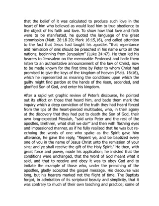 that the belief of it was calculated to produce such love in the
heart of him who believed as would lead him to true obedience to
the object of his faith and love. To show how that love and faith
were to be manifested, he quoted the language of the great
commission (Matt. 28:18-20; Mark 16:15,16), and called attention
to the fact that Jesus had taught his apostles “that repentance
and remission of sins should be preached in his name unto all the
nations, beginning from Jerusalem” (Luke 24:47). He then led his
hearers to Jerusalem on the memorable Pentecost and bade them
listen to an authoritative announcement of the law of Christ, now
to be made known for the first time by Peter to whom Christ had
promised to give the keys of the kingdom of heaven (Matt. 16:16),
which he represented as meaning the conditions upon which the
guilty might find pardon at the hands of the risen, ascended, and
glorified Son of God, and enter his kingdom.
After a rapid yet graphic review of Peter’s discourse, he pointed
out its effect on those that heard him, and bade them mark the
inquiry which a deep conviction of the truth they had heard forced
from the lips of the heart-pierced multitudes, who, in their agony
at the discovery that they had put to death the Son of God, their
own long-expected Messiah, “said unto Peter and the rest of the
apostles, Brethren, what shall we do?” and then with flashing eyes
and impassioned manner, as if he fully realized that he was but re-
echoing the words of one who spake as the Spirit gave him
utterance, he gave the reply, “Repent ye, and be baptized every
one of you in the name of Jesus Christ unto the remission of your
sins; and ye shall receive the gift of the Holy Spirit.” He then, with
great force and power, made his application; he insisted that the
conditions were unchanged, that the Word of God meant what it
said, and that to receive and obey it was to obey God and to
imitate the example of those who, under the preaching of the
apostles, gladly accepted the gospel message. His discourse was
long, but his hearers marked not the flight of time. The Baptists
forgot, in admiration of its scriptural beauty and simplicity, that it
was contrary to much of their own teaching and practice; some of
 