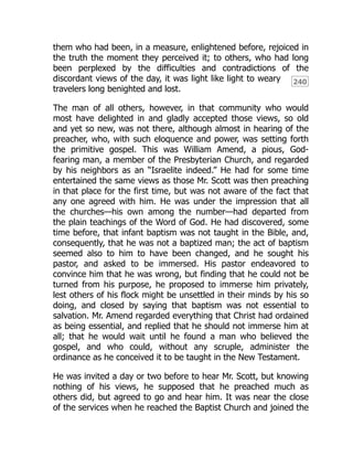 240
them who had been, in a measure, enlightened before, rejoiced in
the truth the moment they perceived it; to others, who had long
been perplexed by the difficulties and contradictions of the
discordant views of the day, it was light like light to weary
travelers long benighted and lost.
The man of all others, however, in that community who would
most have delighted in and gladly accepted those views, so old
and yet so new, was not there, although almost in hearing of the
preacher, who, with such eloquence and power, was setting forth
the primitive gospel. This was William Amend, a pious, God-
fearing man, a member of the Presbyterian Church, and regarded
by his neighbors as an “Israelite indeed.” He had for some time
entertained the same views as those Mr. Scott was then preaching
in that place for the first time, but was not aware of the fact that
any one agreed with him. He was under the impression that all
the churches—his own among the number—had departed from
the plain teachings of the Word of God. He had discovered, some
time before, that infant baptism was not taught in the Bible, and,
consequently, that he was not a baptized man; the act of baptism
seemed also to him to have been changed, and he sought his
pastor, and asked to be immersed. His pastor endeavored to
convince him that he was wrong, but finding that he could not be
turned from his purpose, he proposed to immerse him privately,
lest others of his flock might be unsettled in their minds by his so
doing, and closed by saying that baptism was not essential to
salvation. Mr. Amend regarded everything that Christ had ordained
as being essential, and replied that he should not immerse him at
all; that he would wait until he found a man who believed the
gospel, and who could, without any scruple, administer the
ordinance as he conceived it to be taught in the New Testament.
He was invited a day or two before to hear Mr. Scott, but knowing
nothing of his views, he supposed that he preached much as
others did, but agreed to go and hear him. It was near the close
of the services when he reached the Baptist Church and joined the
 