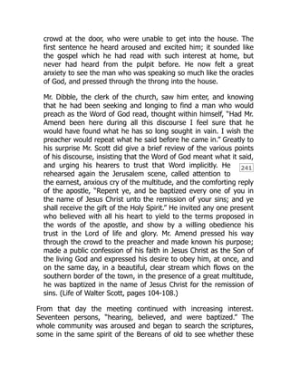 241
crowd at the door, who were unable to get into the house. The
first sentence he heard aroused and excited him; it sounded like
the gospel which he had read with such interest at home, but
never had heard from the pulpit before. He now felt a great
anxiety to see the man who was speaking so much like the oracles
of God, and pressed through the throng into the house.
Mr. Dibble, the clerk of the church, saw him enter, and knowing
that he had been seeking and longing to find a man who would
preach as the Word of God read, thought within himself, “Had Mr.
Amend been here during all this discourse I feel sure that he
would have found what he has so long sought in vain. I wish the
preacher would repeat what he said before he came in.” Greatly to
his surprise Mr. Scott did give a brief review of the various points
of his discourse, insisting that the Word of God meant what it said,
and urging his hearers to trust that Word implicitly. He
rehearsed again the Jerusalem scene, called attention to
the earnest, anxious cry of the multitude, and the comforting reply
of the apostle, “Repent ye, and be baptized every one of you in
the name of Jesus Christ unto the remission of your sins; and ye
shall receive the gift of the Holy Spirit.” He invited any one present
who believed with all his heart to yield to the terms proposed in
the words of the apostle, and show by a willing obedience his
trust in the Lord of life and glory. Mr. Amend pressed his way
through the crowd to the preacher and made known his purpose;
made a public confession of his faith in Jesus Christ as the Son of
the living God and expressed his desire to obey him, at once, and
on the same day, in a beautiful, clear stream which flows on the
southern border of the town, in the presence of a great multitude,
he was baptized in the name of Jesus Christ for the remission of
sins. (Life of Walter Scott, pages 104-108.)
From that day the meeting continued with increasing interest.
Seventeen persons, “hearing, believed, and were baptized.” The
whole community was aroused and began to search the scriptures,
some in the same spirit of the Bereans of old to see whether these
 