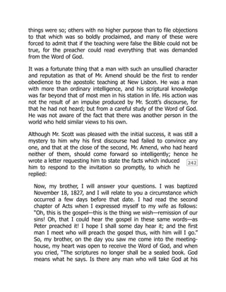 242
things were so; others with no higher purpose than to file objections
to that which was so boldly proclaimed, and many of these were
forced to admit that if the teaching were false the Bible could not be
true, for the preacher could read everything that was demanded
from the Word of God.
It was a fortunate thing that a man with such an unsullied character
and reputation as that of Mr. Amend should be the first to render
obedience to the apostolic teaching at New Lisbon. He was a man
with more than ordinary intelligence, and his scriptural knowledge
was far beyond that of most men in his station in life. His action was
not the result of an impulse produced by Mr. Scott’s discourse, for
that he had not heard; but from a careful study of the Word of God.
He was not aware of the fact that there was another person in the
world who held similar views to his own.
Although Mr. Scott was pleased with the initial success, it was still a
mystery to him why his first discourse had failed to convince any
one, and that at the close of the second, Mr. Amend, who had heard
neither of them, should come forward so intelligently; hence he
wrote a letter requesting him to state the facts which induced
him to respond to the invitation so promptly, to which he
replied:
Now, my brother, I will answer your questions. I was baptized
November 18, 1827, and I will relate to you a circumstance which
occurred a few days before that date. I had read the second
chapter of Acts when I expressed myself to my wife as follows:
“Oh, this is the gospel—this is the thing we wish—remission of our
sins! Oh, that I could hear the gospel in these same words—as
Peter preached it! I hope I shall some day hear it; and the first
man I meet who will preach the gospel thus, with him will I go.”
So, my brother, on the day you saw me come into the meeting-
house, my heart was open to receive the Word of God, and when
you cried, “The scriptures no longer shall be a sealed book. God
means what he says. Is there any man who will take God at his
 