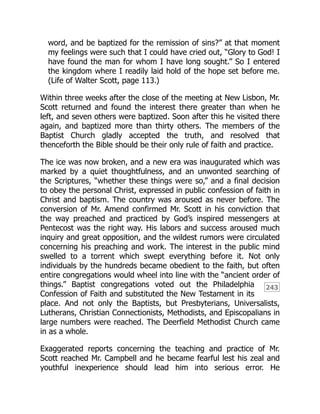 243
word, and be baptized for the remission of sins?” at that moment
my feelings were such that I could have cried out, “Glory to God! I
have found the man for whom I have long sought.” So I entered
the kingdom where I readily laid hold of the hope set before me.
(Life of Walter Scott, page 113.)
Within three weeks after the close of the meeting at New Lisbon, Mr.
Scott returned and found the interest there greater than when he
left, and seven others were baptized. Soon after this he visited there
again, and baptized more than thirty others. The members of the
Baptist Church gladly accepted the truth, and resolved that
thenceforth the Bible should be their only rule of faith and practice.
The ice was now broken, and a new era was inaugurated which was
marked by a quiet thoughtfulness, and an unwonted searching of
the Scriptures, “whether these things were so,” and a final decision
to obey the personal Christ, expressed in public confession of faith in
Christ and baptism. The country was aroused as never before. The
conversion of Mr. Amend confirmed Mr. Scott in his conviction that
the way preached and practiced by God’s inspired messengers at
Pentecost was the right way. His labors and success aroused much
inquiry and great opposition, and the wildest rumors were circulated
concerning his preaching and work. The interest in the public mind
swelled to a torrent which swept everything before it. Not only
individuals by the hundreds became obedient to the faith, but often
entire congregations would wheel into line with the “ancient order of
things.” Baptist congregations voted out the Philadelphia
Confession of Faith and substituted the New Testament in its
place. And not only the Baptists, but Presbyterians, Universalists,
Lutherans, Christian Connectionists, Methodists, and Episcopalians in
large numbers were reached. The Deerfield Methodist Church came
in as a whole.
Exaggerated reports concerning the teaching and practice of Mr.
Scott reached Mr. Campbell and he became fearful lest his zeal and
youthful inexperience should lead him into serious error. He
 