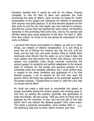 244
therefore decided that it would be well for his father, Thomas
Campbell, to visit his field of labor and ascertain the truth
concerning the state of affairs. Upon arriving, he heard Mr. Scott’s
presentation of the gospel and witnessed his method of procedure
with surprise and great pleasure. It at once became apparent to him
that what he and his son had taught was now reduced to practice,
and that the rumors that had reached him were untrue. He therefore
remained in this promising field some time, and by his earnest and
efficient labors gave great assistance to the work. On April 9, 1828,
from New Lisbon, he wrote to his son giving his impressions of the
work, as follows:
I perceive that theory and practice in religion, as well as in other
things, are matters of distinct consideration. It is one thing to
know the art of fishing—for instance the rod, the line, and the
hook, and the bait, too; and quite another thing to handle them
dextrously when thrown into the water, so as to make it take. We
have spoken and long known the former (the theory), and have
spoken and published many things correctly concerning the
ancient gospel, its simplicity and perfect adaptation to the present
state of mankind, for the benign and gracious purpose of his
immediate relief and complete salvation; but I must confess that,
in respect to the direct exhibition and application of it for that
blessed purpose, I am at present for the first time upon the
ground where the thing has appeared to be practically applied to
the proper purpose. “Compel them to come in, saith the Lord, that
my house may be filled.”
Mr. Scott has made a bold push to accomplish this object, by
simply and boldly stating the ancient gospel, and insisting upon it;
and then by putting the question generally and particularly to
male and female, old and young: “Will you come to Christ and be
baptized for the remission of your sins and the gift of the Holy
Spirit? Don’t you believe this blessed gospel? Then come away.”
This elicits a personal conversation; some confess faith in
the testimony, beg time to think; others consent, give their
 