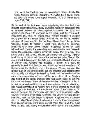 hand to be baptized as soon as convenient; others debate the
matter friendly; some go straight to the water, be it day or night,
and upon the whole none appear offended. (Life of Walter Scott,
pages 158, 159.)
By the end of the first year many languishing churches had been
brought into living activity, many new ones had been organized, and
a thousand persons had been baptized into Christ. Mr. Scott was
unanimously chosen to continue in the work, and he consented,
stipulating only that he should have William Hayden, a zealous
young preacher and sweet singer, to assist him. But his second year
was one of great conflict. By this time, those bound by sectarian
traditions began to realize if Scott were allowed to continue
preaching what they called “heresy” unopposed as he had been
allowed to do during the preceding year, sectarianism was doomed,
hence the opposition became extremely fierce. That you may have
some idea of the conflict that ensued all over the country, I give a
brief history of the introduction of the ancient gospel at Sharon, Pa.
Just a short distance over the state line in Ohio, the Baptist churches
at Warren and Hubbard had accepted it almost in a body, so
generally indeed, that both houses of worship passed quietly out of
the hands of the Baptists; and in the case at Warren, not only the
greater part of the congregation, but the preacher also accepted the
truth so ably and eloquently urged by Scott, and became himself an
earnest and successful advocate of the same. Some of the Baptists
had heard of the great changes that had taken place in the two
churches mentioned; some of the members had even gone so far as
to visit them, and could find no well-founded objections to what they
had heard stigmatized as heresy; nay, it even seemed to them like
the things they had read in the Bible; and some of them went so far
as to sit down at the Lord’s table with them. Such an element in the
church, of course, soon made itself felt. The Scriptures were closely
searched, and the light began to spread. Suspicion was aroused—
was the hated “heresy” about to break out among them and destroy
their peace? Several were soon marked men; the views they held
were assailed and loudly condemned, when some one suggested
 