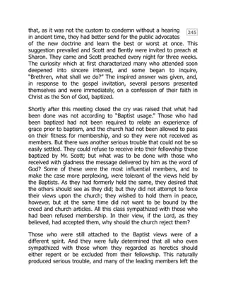 245
that, as it was not the custom to condemn without a hearing
in ancient time, they had better send for the public advocates
of the new doctrine and learn the best or worst at once. This
suggestion prevailed and Scott and Bently were invited to preach at
Sharon. They came and Scott preached every night for three weeks.
The curiosity which at first characterized many who attended soon
deepened into sincere interest, and some began to inquire,
“Brethren, what shall we do?” The inspired answer was given, and,
in response to the gospel invitation, several persons presented
themselves and were immediately, on a confession of their faith in
Christ as the Son of God, baptized.
Shortly after this meeting closed the cry was raised that what had
been done was not according to “Baptist usage.” Those who had
been baptized had not been required to relate an experience of
grace prior to baptism, and the church had not been allowed to pass
on their fitness for membership, and so they were not received as
members. But there was another serious trouble that could not be so
easily settled. They could refuse to receive into their fellowship those
baptized by Mr. Scott; but what was to be done with those who
received with gladness the message delivered by him as the word of
God? Some of these were the most influential members, and to
make the case more perplexing, were tolerant of the views held by
the Baptists. As they had formerly held the same, they desired that
the others should see as they did; but they did not attempt to force
their views upon the church; they wished to hold them in peace,
however, but at the same time did not want to be bound by the
creed and church articles. All this class sympathized with those who
had been refused membership. In their view, if the Lord, as they
believed, had accepted them, why should the church reject them?
Those who were still attached to the Baptist views were of a
different spirit. And they were fully determined that all who even
sympathized with those whom they regarded as heretics should
either repent or be excluded from their fellowship. This naturally
produced serious trouble, and many of the leading members left the
 