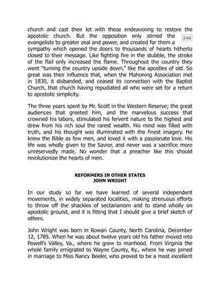 246
church and cast their lot with those endeavoring to restore the
apostolic church. But the opposition only stirred the
evangelists to greater zeal and power, and created for them a
sympathy which opened the doors to thousands of hearts hitherto
closed to their message. Like fighting fire in the stubble, the stroke
of the flail only increased the flame. Throughout the country they
went “turning the country upside down,” like the apostles of old. So
great was their influence that, when the Mahoning Association met
in 1830, it disbanded, and ceased its connection with the Baptist
Church, that church having repudiated all who were set for a return
to apostolic simplicity.
The three years spent by Mr. Scott in the Western Reserve; the great
audiences that greeted him, and the marvelous success that
crowned his labors, stimulated his fervent nature to the highest and
drew from his rich soul the rarest wealth. His mind was filled with
truth, and his thought was illuminated with the finest imagery. He
knew the Bible as few men, and loved it with a passionate love. His
life was wholly given to the Savior, and never was a sacrifice more
unreservedly made. No wonder that a preacher like this should
revolutionize the hearts of men.
REFORMERS IN OTHER STATES
JOHN WRIGHT
In our study so far we have learned of several independent
movements, in widely separated localities, making strenuous efforts
to throw off the shackles of sectarianism and to stand wholly on
apostolic ground, and it is fitting that I should give a brief sketch of
others.
John Wright was born in Rowan County, North Carolina, December
12, 1785. When he was about twelve years old his father moved into
Powell’s Valley, Va., where he grew to manhood. From Virginia the
whole family emigrated to Wayne County, Ky., where he was joined
in marriage to Miss Nancy Beeler, who proved to be a most excellent
 