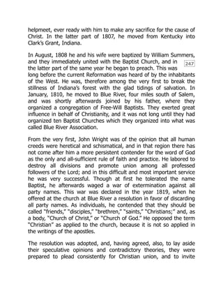 247
helpmeet, ever ready with him to make any sacrifice for the cause of
Christ. In the latter part of 1807, he moved from Kentucky into
Clark’s Grant, Indiana.
In August, 1808 he and his wife were baptized by William Summers,
and they immediately united with the Baptist Church, and in
the latter part of the same year he began to preach. This was
long before the current Reformation was heard of by the inhabitants
of the West. He was, therefore among the very first to break the
stillness of Indiana’s forest with the glad tidings of salvation. In
January, 1810, he moved to Blue River, four miles south of Salem,
and was shortly afterwards joined by his father, where they
organized a congregation of Free-Will Baptists. They exerted great
influence in behalf of Christianity, and it was not long until they had
organized ten Baptist Churches which they organized into what was
called Blue River Association.
From the very first, John Wright was of the opinion that all human
creeds were heretical and schismatical, and in that region there has
not come after him a more persistent contender for the word of God
as the only and all-sufficient rule of faith and practice. He labored to
destroy all divisions and promote union among all professed
followers of the Lord; and in this difficult and most important service
he was very successful. Though at first he tolerated the name
Baptist, he afterwards waged a war of extermination against all
party names. This war was declared in the year 1819, when he
offered at the church at Blue River a resolution in favor of discarding
all party names. As individuals, he contended that they should be
called “friends,” “disciples,” “brethren,” “saints,” “Christians;” and, as
a body, “Church of Christ,” or “Church of God.” He opposed the term
“Christian” as applied to the church, because it is not so applied in
the writings of the apostles.
The resolution was adopted, and, having agreed, also, to lay aside
their speculative opinions and contradictory theories, they were
prepared to plead consistently for Christian union, and to invite
 