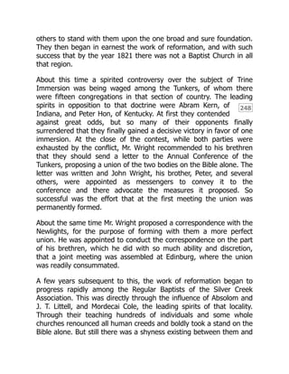 248
others to stand with them upon the one broad and sure foundation.
They then began in earnest the work of reformation, and with such
success that by the year 1821 there was not a Baptist Church in all
that region.
About this time a spirited controversy over the subject of Trine
Immersion was being waged among the Tunkers, of whom there
were fifteen congregations in that section of country. The leading
spirits in opposition to that doctrine were Abram Kern, of
Indiana, and Peter Hon, of Kentucky. At first they contended
against great odds, but so many of their opponents finally
surrendered that they finally gained a decisive victory in favor of one
immersion. At the close of the contest, while both parties were
exhausted by the conflict, Mr. Wright recommended to his brethren
that they should send a letter to the Annual Conference of the
Tunkers, proposing a union of the two bodies on the Bible alone. The
letter was written and John Wright, his brother, Peter, and several
others, were appointed as messengers to convey it to the
conference and there advocate the measures it proposed. So
successful was the effort that at the first meeting the union was
permanently formed.
About the same time Mr. Wright proposed a correspondence with the
Newlights, for the purpose of forming with them a more perfect
union. He was appointed to conduct the correspondence on the part
of his brethren, which he did with so much ability and discretion,
that a joint meeting was assembled at Edinburg, where the union
was readily consummated.
A few years subsequent to this, the work of reformation began to
progress rapidly among the Regular Baptists of the Silver Creek
Association. This was directly through the influence of Absolom and
J. T. Littell, and Mordecai Cole, the leading spirits of that locality.
Through their teaching hundreds of individuals and some whole
churches renounced all human creeds and boldly took a stand on the
Bible alone. But still there was a shyness existing between them and
 