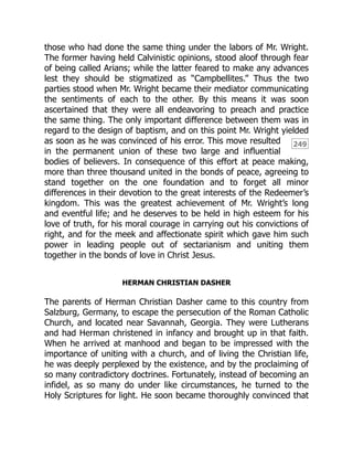249
those who had done the same thing under the labors of Mr. Wright.
The former having held Calvinistic opinions, stood aloof through fear
of being called Arians; while the latter feared to make any advances
lest they should be stigmatized as “Campbellites.” Thus the two
parties stood when Mr. Wright became their mediator communicating
the sentiments of each to the other. By this means it was soon
ascertained that they were all endeavoring to preach and practice
the same thing. The only important difference between them was in
regard to the design of baptism, and on this point Mr. Wright yielded
as soon as he was convinced of his error. This move resulted
in the permanent union of these two large and influential
bodies of believers. In consequence of this effort at peace making,
more than three thousand united in the bonds of peace, agreeing to
stand together on the one foundation and to forget all minor
differences in their devotion to the great interests of the Redeemer’s
kingdom. This was the greatest achievement of Mr. Wright’s long
and eventful life; and he deserves to be held in high esteem for his
love of truth, for his moral courage in carrying out his convictions of
right, and for the meek and affectionate spirit which gave him such
power in leading people out of sectarianism and uniting them
together in the bonds of love in Christ Jesus.
HERMAN CHRISTIAN DASHER
The parents of Herman Christian Dasher came to this country from
Salzburg, Germany, to escape the persecution of the Roman Catholic
Church, and located near Savannah, Georgia. They were Lutherans
and had Herman christened in infancy and brought up in that faith.
When he arrived at manhood and began to be impressed with the
importance of uniting with a church, and of living the Christian life,
he was deeply perplexed by the existence, and by the proclaiming of
so many contradictory doctrines. Fortunately, instead of becoming an
infidel, as so many do under like circumstances, he turned to the
Holy Scriptures for light. He soon became thoroughly convinced that
 