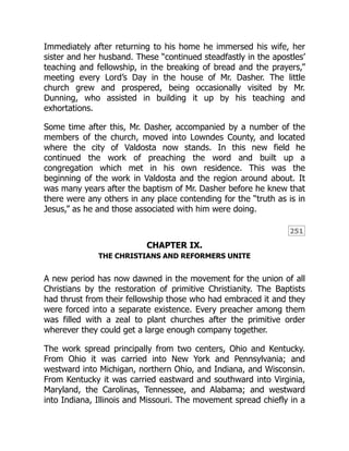 251
Immediately after returning to his home he immersed his wife, her
sister and her husband. These “continued steadfastly in the apostles’
teaching and fellowship, in the breaking of bread and the prayers,”
meeting every Lord’s Day in the house of Mr. Dasher. The little
church grew and prospered, being occasionally visited by Mr.
Dunning, who assisted in building it up by his teaching and
exhortations.
Some time after this, Mr. Dasher, accompanied by a number of the
members of the church, moved into Lowndes County, and located
where the city of Valdosta now stands. In this new field he
continued the work of preaching the word and built up a
congregation which met in his own residence. This was the
beginning of the work in Valdosta and the region around about. It
was many years after the baptism of Mr. Dasher before he knew that
there were any others in any place contending for the “truth as is in
Jesus,” as he and those associated with him were doing.
CHAPTER IX.
THE CHRISTIANS AND REFORMERS UNITE
A new period has now dawned in the movement for the union of all
Christians by the restoration of primitive Christianity. The Baptists
had thrust from their fellowship those who had embraced it and they
were forced into a separate existence. Every preacher among them
was filled with a zeal to plant churches after the primitive order
wherever they could get a large enough company together.
The work spread principally from two centers, Ohio and Kentucky.
From Ohio it was carried into New York and Pennsylvania; and
westward into Michigan, northern Ohio, and Indiana, and Wisconsin.
From Kentucky it was carried eastward and southward into Virginia,
Maryland, the Carolinas, Tennessee, and Alabama; and westward
into Indiana, Illinois and Missouri. The movement spread chiefly in a
 
