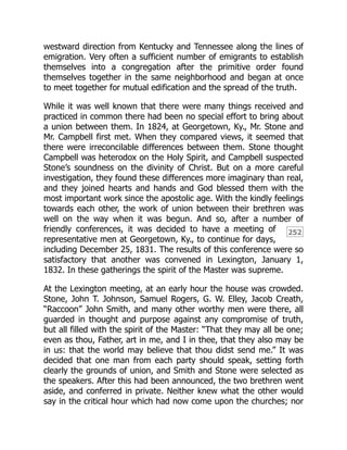 252
westward direction from Kentucky and Tennessee along the lines of
emigration. Very often a sufficient number of emigrants to establish
themselves into a congregation after the primitive order found
themselves together in the same neighborhood and began at once
to meet together for mutual edification and the spread of the truth.
While it was well known that there were many things received and
practiced in common there had been no special effort to bring about
a union between them. In 1824, at Georgetown, Ky., Mr. Stone and
Mr. Campbell first met. When they compared views, it seemed that
there were irreconcilable differences between them. Stone thought
Campbell was heterodox on the Holy Spirit, and Campbell suspected
Stone’s soundness on the divinity of Christ. But on a more careful
investigation, they found these differences more imaginary than real,
and they joined hearts and hands and God blessed them with the
most important work since the apostolic age. With the kindly feelings
towards each other, the work of union between their brethren was
well on the way when it was begun. And so, after a number of
friendly conferences, it was decided to have a meeting of
representative men at Georgetown, Ky., to continue for days,
including December 25, 1831. The results of this conference were so
satisfactory that another was convened in Lexington, January 1,
1832. In these gatherings the spirit of the Master was supreme.
At the Lexington meeting, at an early hour the house was crowded.
Stone, John T. Johnson, Samuel Rogers, G. W. Elley, Jacob Creath,
“Raccoon” John Smith, and many other worthy men were there, all
guarded in thought and purpose against any compromise of truth,
but all filled with the spirit of the Master: “That they may all be one;
even as thou, Father, art in me, and I in thee, that they also may be
in us: that the world may believe that thou didst send me.” It was
decided that one man from each party should speak, setting forth
clearly the grounds of union, and Smith and Stone were selected as
the speakers. After this had been announced, the two brethren went
aside, and conferred in private. Neither knew what the other would
say in the critical hour which had now come upon the churches; nor
 