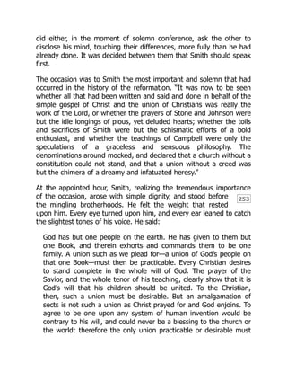 253
did either, in the moment of solemn conference, ask the other to
disclose his mind, touching their differences, more fully than he had
already done. It was decided between them that Smith should speak
first.
The occasion was to Smith the most important and solemn that had
occurred in the history of the reformation. “It was now to be seen
whether all that had been written and said and done in behalf of the
simple gospel of Christ and the union of Christians was really the
work of the Lord, or whether the prayers of Stone and Johnson were
but the idle longings of pious, yet deluded hearts; whether the toils
and sacrifices of Smith were but the schismatic efforts of a bold
enthusiast, and whether the teachings of Campbell were only the
speculations of a graceless and sensuous philosophy. The
denominations around mocked, and declared that a church without a
constitution could not stand, and that a union without a creed was
but the chimera of a dreamy and infatuated heresy.”
At the appointed hour, Smith, realizing the tremendous importance
of the occasion, arose with simple dignity, and stood before
the mingling brotherhoods. He felt the weight that rested
upon him. Every eye turned upon him, and every ear leaned to catch
the slightest tones of his voice. He said:
God has but one people on the earth. He has given to them but
one Book, and therein exhorts and commands them to be one
family. A union such as we plead for—a union of God’s people on
that one Book—must then be practicable. Every Christian desires
to stand complete in the whole will of God. The prayer of the
Savior, and the whole tenor of his teaching, clearly show that it is
God’s will that his children should be united. To the Christian,
then, such a union must be desirable. But an amalgamation of
sects is not such a union as Christ prayed for and God enjoins. To
agree to be one upon any system of human invention would be
contrary to his will, and could never be a blessing to the church or
the world: therefore the only union practicable or desirable must
 
