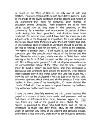 254
be based on the Word of God as the only rule of faith and
practice. There are certain abstruse and speculative matters—such
as the mode of the divine existence and the ground and nature of
the atonement—that have for centuries, been themes of
discussion among Christians. These questions are as far from
being settled now as they were in the beginning of the
controversy. By a needless and intemperate discussion of them
much feeling has been provoked, and divisions have been
produced. For several years past I have tried to speak on such
subjects only in the language of inspiration, for it can offend no
one to say about those things just what the Lord himself has said.
In this scriptural style of speech all Christians should be agreed. It
can not be wrong; it can not do harm. If I come to the passage,
“My Father is greater than I,” I will quote it, but will not stop to
speculate upon the consubstantial nature of the Father and the
Son. “Have this mind in you, which was also in Christ Jesus: who
existing in the form of God, counted not the being on an equality
with God a thing to be grasped,” I will not stop to speculate upon
the consubstantial nature of the Father and the Son. I will not
linger to build a theory on such texts, and thus encourage a
speculative and wrangling spirit among my brethren. I will present
these subjects only in the words which the Lord has given me. I
know he will not be displeased if we say just what he has said.
Whatever opinions about these and similar subjects I may have
reached in the course of my investigation, if I never distract the
church of God with them or seek to impose them on my brethren,
they will never do the world any harm.
I have the more cheerfully resolved on this course, because the
gospel is a system of facts, commands, and promises; and no
deductions or inferences from them, however logical or
true, forms any part of the gospel of Jesus Christ. No
heaven is promised to those who hold them, and no hell is
threatened to those who deny them. They do not constitute,
singly or together, any items of the ancient and apostolic gospel.
While there is but one faith, there may be ten thousand opinions;
 