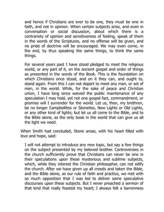 and hence if Christians are ever to be one, they must be one in
faith, and not in opinion. When certain subjects arise, and even in
conversation or social discussion, about which there is a
contrariety of opinion and sensitiveness of feeling, speak of them
in the words of the Scriptures, and no offense will be given, and
no pride of doctrine will be encouraged. We may even come, in
the end, by thus speaking the same things, to think the same
things.
For several years past I have stood pledged to meet the religious
world, or any part of it, on the ancient gospel and order of things
as presented in the words of the Book. This is the foundation on
which Christians once stood, and on it they can, and ought to,
stand again. From this I can not depart to meet any man, or set of
men, in the world. While, for the sake of peace and Christian
union, I have long since waived the public maintenance of any
speculation I may hold, yet not one gospel fact, commandment, or
promise will I surrender for the world. Let us, then, my brethren,
be no longer Campbellites or Stoneites, New Lights or Old Lights,
or any other kind of lights; but let us all come to the Bible, and to
the Bible alone, as the only book in the world that can give us all
the light we need.
When Smith had concluded, Stone arose, with his heart filled with
love and hope, said:
I will not attempt to introduce any new topic, but say a few things
on the subject presented by my beloved brother. Controversies in
the church sufficiently prove that Christians can never be one in
their speculations upon these mysterious and sublime subjects,
which, while they interest the Christian philosopher, can not edify
the church. After we have given up all creeds and taken the Bible,
and the Bible alone, as our rule of faith and practice, we met with
so much opposition that I was led to deliver some speculative
discourses upon these subjects. But I never preached a sermon of
that kind that really feasted my heart; I always felt a barrenness
 