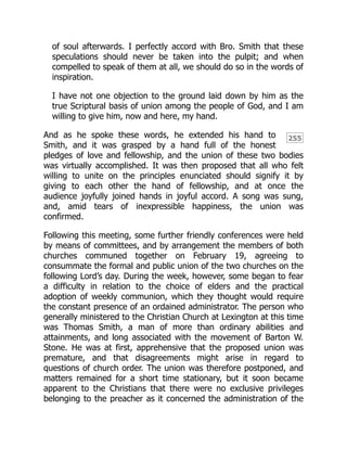 255
of soul afterwards. I perfectly accord with Bro. Smith that these
speculations should never be taken into the pulpit; and when
compelled to speak of them at all, we should do so in the words of
inspiration.
I have not one objection to the ground laid down by him as the
true Scriptural basis of union among the people of God, and I am
willing to give him, now and here, my hand.
And as he spoke these words, he extended his hand to
Smith, and it was grasped by a hand full of the honest
pledges of love and fellowship, and the union of these two bodies
was virtually accomplished. It was then proposed that all who felt
willing to unite on the principles enunciated should signify it by
giving to each other the hand of fellowship, and at once the
audience joyfully joined hands in joyful accord. A song was sung,
and, amid tears of inexpressible happiness, the union was
confirmed.
Following this meeting, some further friendly conferences were held
by means of committees, and by arrangement the members of both
churches communed together on February 19, agreeing to
consummate the formal and public union of the two churches on the
following Lord’s day. During the week, however, some began to fear
a difficulty in relation to the choice of elders and the practical
adoption of weekly communion, which they thought would require
the constant presence of an ordained administrator. The person who
generally ministered to the Christian Church at Lexington at this time
was Thomas Smith, a man of more than ordinary abilities and
attainments, and long associated with the movement of Barton W.
Stone. He was at first, apprehensive that the proposed union was
premature, and that disagreements might arise in regard to
questions of church order. The union was therefore postponed, and
matters remained for a short time stationary, but it soon became
apparent to the Christians that there were no exclusive privileges
belonging to the preacher as it concerned the administration of the
 