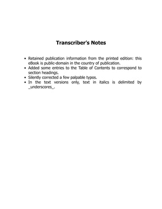 Transcriber’s Notes
Retained publication information from the printed edition: this
eBook is public-domain in the country of publication.
Added some entries to the Table of Contents to correspond to
section headings.
Silently corrected a few palpable typos.
In the text versions only, text in italics is delimited by
_underscores_.
 