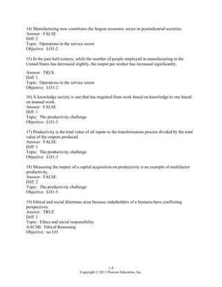 1-4
Copyright © 2011 Pearson Education, Inc.
14) Manufacturing now constitutes the largest economic sector in postindustrial societies.
Answer: FALSE
Diff: 2
Topic: Operations in the service sector
Objective: LO1-2
15) In the past half-century, while the number of people employed in manufacturing in the
United States has decreased slightly, the output per worker has increased significantly.
Answer: TRUE
Diff: 1
Topic: Operations in the service sector
Objective: LO1-2
16) A knowledge society is one that has migrated from work based on knowledge to one based
on manual work.
Answer: FALSE
Diff: 1
Topic: The productivity challenge
Objective: LO1-3
17) Productivity is the total value of all inputs to the transformation process divided by the total
value of the outputs produced.
Answer: FALSE
Diff: 1
Topic: The productivity challenge
Objective: LO1-3
18) Measuring the impact of a capital acquisition on productivity is an example of multifactor
productivity.
Answer: FALSE
Diff: 2
Topic: The productivity challenge
Objective: LO1-5
19) Ethical and social dilemmas arise because stakeholders of a business have conflicting
perspectives.
Answer: TRUE
Diff: 1
Topic: Ethics and social responsibility
AACSB: Ethical Reasoning
Objective: no LO
 