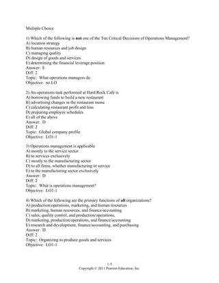 1-5
Copyright © 2011 Pearson Education, Inc.
Multiple Choice
1) Which of the following is not one of the Ten Critical Decisions of Operations Management?
A) location strategy
B) human resources and job design
C) managing quality
D) design of goods and services
E) determining the financial leverage position
Answer: E
Diff: 2
Topic: What operations managers do
Objective: no LO
2) An operations task performed at Hard Rock Café is
A) borrowing funds to build a new restaurant
B) advertising changes in the restaurant menu
C) calculating restaurant profit and loss
D) preparing employee schedules
E) all of the above
Answer: D
Diff: 2
Topic: Global company profile
Objective: LO1-1
3) Operations management is applicable
A) mostly to the service sector
B) to services exclusively
C) mostly to the manufacturing sector
D) to all firms, whether manufacturing or service
E) to the manufacturing sector exclusively
Answer: D
Diff: 2
Topic: What is operations management?
Objective: LO1-1
4) Which of the following are the primary functions of all organizations?
A) production/operations, marketing, and human resources
B) marketing, human resources, and finance/accounting
C) sales, quality control, and production/operations,
D) marketing, production/operations, and finance/accounting
E) research and development, finance/accounting, and purchasing
Answer: D
Diff: 2
Topic: Organizing to produce goods and services
Objective: LO1-1
 