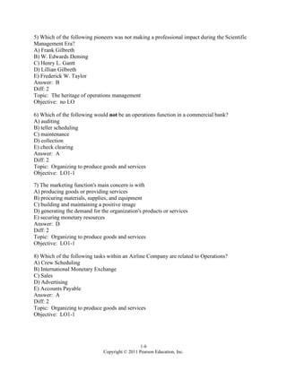 1-6
Copyright © 2011 Pearson Education, Inc.
5) Which of the following pioneers was not making a professional impact during the Scientific
Management Era?
A) Frank Gilbreth
B) W. Edwards Deming
C) Henry L. Gantt
D) Lillian Gilbreth
E) Frederick W. Taylor
Answer: B
Diff: 2
Topic: The heritage of operations management
Objective: no LO
6) Which of the following would not be an operations function in a commercial bank?
A) auditing
B) teller scheduling
C) maintenance
D) collection
E) check clearing
Answer: A
Diff: 2
Topic: Organizing to produce goods and services
Objective: LO1-1
7) The marketing function's main concern is with
A) producing goods or providing services
B) procuring materials, supplies, and equipment
C) building and maintaining a positive image
D) generating the demand for the organization's products or services
E) securing monetary resources
Answer: D
Diff: 2
Topic: Organizing to produce goods and services
Objective: LO1-1
8) Which of the following tasks within an Airline Company are related to Operations?
A) Crew Scheduling
B) International Monetary Exchange
C) Sales
D) Advertising
E) Accounts Payable
Answer: A
Diff: 2
Topic: Organizing to produce goods and services
Objective: LO1-1
 