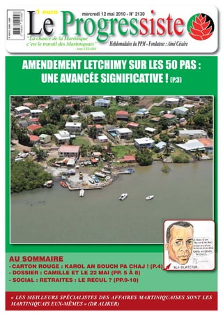 1 euro


     Le Progressiste
                                mercredi 12 mai 2010 - N° 2130



     “La chance de la Martinique
     c’est le travail des Martiniquais”      Hebdomadaire du PPM - Fondateur : Aimé Césaire
                            - Aimé CESAIRE




    AMENDEMENT LETCHIMY SUR LES 50 PAS :
       UNE AVANCÉE SIGNIFICATIVE ! (P.3)




AU SOMMAIRE
- CARTON ROUGE : KAROL AN BOUCH PA CHAJ ! (P.4)
- DOSSIER : CAMILLE ET LE 22 MAI (PP. 5 À 8)
- SOCIAL : RETRAITES : LE RECUL ? (PP.9-10)


-«ITWMEILLEURS SPÉCIALISTES DES AFFAIRES MARTINIQUAISES SONT LES
   LES de Joseph
MARTINIQUAIS EUX-MÊMES » (DR ALIKER)
 