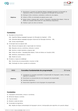 1. Descrição de documentos
1.1. HyperText Markup Language/Linguagem de Marcação de Hipertext – HTML
1.2. Extensible Markup Language/Linguagem Extensível de Marcação Genérica – XML
1.3. Outras especificações
2. Construção base de páginas web
2.1. Estrutura de páginas web e organização de materiais
2.2. Etiquetas comuns, semântica, atributos e valores
2.3. Eventos e scripts aplicados a páginas web
2.4. Folhas de estilos - Cascading Style Sheets / Folha de Estilos em Cascata (CSS)
2.5. Seletores, propriedades e valores
2.6. Modelo de caixa
3. Princípios e regras de webdesign
3.1. Ferramentas de produtividade e recursos na Net
3.2. Publicação de sítios e gestão de conteúdos
1. Linguagens estruturadas, sintaxe e semântica
2. Estruturas lógicas e controlo
3. Tipos de dados
4. Entrada e saída de dados
5. Construção de algoritmos
5.1. Noções de lógica (interpretação da linguagem comum, transposição para algoritmo em pseudo código)
Objetivos
1. Reconhecer o conceito de HyperText Markup Language/Linguagem de Marcação de
Hipertexto (HTML) na família de linguagens de descrição de documentos.
2. Distinguir entre a estrutura, conteúdos e estilos de uma página.
3. Utilizar a HTML na construção de páginas para a web.
4. Aplicar estilos a páginas web, usando a linguagem Cascading Style Sheets / Folha de
Estilos em Cascata (CSS) tendo em vista diferentes dispositivos.
5. Publicar e gerir um sítio na Internet.
Conteúdos
9950 Conceitos fundamentais de programação 50 horas
Objetivos
1. Caracterizar os conceitos associados à programação de linguagem, dados, instrução,
algoritmo e programa.
2. Reconhecer os componentes de uma linguagem de programação
3. Identificar algoritmos.
4. Desenvolver algoritmos numa linguagem de programação.
Conteúdos
11 / 64
REFERENCIAL DE FORMAÇÃO | Técnico/a de Multimédia - Nível 4 | 08/04/2022
 