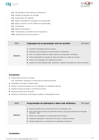 5.2. Identificação de tipos básicos de algoritmos
5.3. Seleção de algoritmo por situação
5.4. Programação por objetivos
5.5. Noção de gerações de linguagens de programação
5.6. Noção, conceito e uso de objetos em programação
5.7. Fluxogramas
5.8. Noção de fluxograma
5.9. Transposição de algoritmos para fluxogramas
5.10. Desenvolvimento de fluxograma
1. Programação do lado do servidor
1.1. Ambientes, linguagens e ferramentas de desenvolvimento
2. Integração de scripts em páginas web
3. Sintaxe e estruturas básicas de uma linguagem de scripting de servidor
4. Gestão de bases de dados e de ficheiros remotos
5. Pesquisas sobre bases de dados
6. Variáveis de ambiente, autenticação, sessões, manipulação de erros
9951 Linguagem de programação web de servidor 50 horas
Objetivos
1. Identificar tecnologias web de servidor.
2. Distinguir entre linguagens procedimentais e declarativas.
3. Criar e manipular bases de dados usando uma linguagem declarativa.
4. Utilizar declarações de gestão de bases de dados em scripts de servidor.
5. Utilizar uma linguagem de scripting de servidor.
6. Programar funcionalidades web, eficientes e seguras suportadas por bases de dados.
Conteúdos
9952 Programação de aplicações e sítios web dinâmicos 50 horas
Objetivos
1. Explorar plataformas de desenvolvimento de aplicações web.
2. Criar documentos através de extensible Markup Language/extensível de Marcação
Genérica - XML.
3. Utilizar uma linguagem de programação para servidor.
4. Programar aplicações e sítios web com acesso a bases de dados.
5. Integrar dispositivos e tecnologias em aplicações complexas.
Conteúdos
12 / 64
REFERENCIAL DE FORMAÇÃO | Técnico/a de Multimédia - Nível 4 | 08/04/2022
 