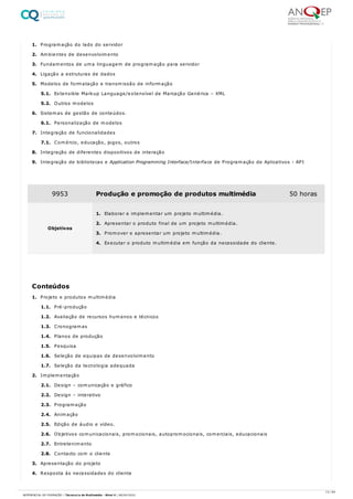 1. Programação do lado do servidor
2. Ambientes de desenvolvimento
3. Fundamentos de uma linguagem de programação para servidor
4. Ligação a estruturas de dados
5. Modelos de formatação e transmissão de informação
5.1. Extensible Markup Language/extensível de Marcação Genérica – XML
5.2. Outros modelos
6. Sistemas de gestão de conteúdos.
6.1. Personalização de modelos
7. Integração de funcionalidades
7.1. Comércio, educação, jogos, outros
8. Integração de diferentes dispositivos de interação
9. Integração de bibliotecas e Application Programming Interface/Interface de Programação de Aplicativos - API
1. Projeto e produtos multimédia
1.1. Pré-produção
1.2. Avaliação de recursos humanos e técnicos
1.3. Cronogramas
1.4. Planos de produção
1.5. Pesquisa
1.6. Seleção de equipas de desenvolvimento
1.7. Seleção da tecnologia adequada
2. Implementação
2.1. Design – comunicação e gráfico
2.2. Design – interativo
2.3. Programação
2.4. Animação
2.5. Edição de áudio e vídeo.
2.6. Objetivos comunicacionais, promocionais, autopromocionais, comerciais, educacionais
2.7. Entretenimento
2.8. Contacto com o cliente
3. Apresentação do projeto
4. Resposta às necessidades do cliente
9953 Produção e promoção de produtos multimédia 50 horas
Objetivos
1. Elaborar e implementar um projeto multimédia.
2. Apresentar o produto final de um projeto multimédia.
3. Promover e apresentar um projeto multimédia.
4. Executar o produto multimédia em função da necessidade do cliente.
Conteúdos
13 / 64
REFERENCIAL DE FORMAÇÃO | Técnico/a de Multimédia - Nível 4 | 08/04/2022
 