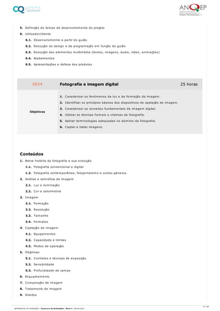 5. Definição do tempo de desenvolvimento do projeto
6. Utilizador/cliente
6.1. Desenvolvimento a partir do guião
6.2. Execução do design e da programação em função do guião
6.3. Execução dos elementos multimédia (textos, imagens, áudio, vídeo, animações)
6.4. Acabamentos
6.5. Apresentações e defesa dos produtos
1. Breve história da fotografia e sua evolução
1.1. Fotografia convencional e digital
1.2. Fotografia contemporânea, fotojornalismo e outros géneros.
2. Análise e semiótica da imagem
2.1. Luz e iluminação
2.2. Cor e colorimetria
3. Imagem
3.1. Formação
3.2. Resolução
3.3. Tamanho
3.4. Formatos
4. Captação de imagem
4.1. Equipamentos
4.2. Capacidade e limites
4.3. Modos de operação
5. Objetivas
5.1. Controlos e técnicas de exposição
5.2. Sensibilidade
5.3. Profundidade de campo
6. Enquadramento
7. Composição de imagem
8. Tratamento de imagem
9. Direitos
9954 Fotografia e imagem digital 25 horas
Objetivos
1. Caracterizar os fenómenos da luz e da formação da imagem.
2. Identificar os princípios básicos dos dispositivos de captação de imagem.
3. Caracterizar os conceitos fundamentais da imagem digital.
4. Utilizar as técnicas formais e criativas da fotografia.
5. Aplicar terminologias adequadas no domínio da fotografia.
6. Captar e tratar imagens.
Conteúdos
14 / 64
REFERENCIAL DE FORMAÇÃO | Técnico/a de Multimédia - Nível 4 | 08/04/2022
 