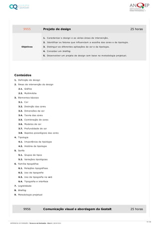 1. Definição de design
2. Áreas de intervenção do design
2.1. Gráfico
2.2. Multimédia
3. Elementos básicos
3.1. Cor
3.2. Distinção das cores
3.3. Dimensões da cor
3.4. Teoria das cores
3.5. Combinação de cores
3.6. Modelos de cor
3.7. Profundidade de cor
3.8. Aspetos psicológicos das cores
4. Tipologia
4.1. Importância da tipologia
4.2. História da tipologia
5. Serifa
5.1. Grupos de tipos
5.2. Variações tipológicas
6. Família tipográfica
6.1. Relações tipográficas
6.2. Uso da tipografia
6.3. Uso da tipografia na web
6.4. Tipografia e interface
7. Legibilidade
8. Briefing
9. Metodologia projetual
9955 Projeto de design 25 horas
Objetivos
1. Caracterizar o design e as várias áreas de intervenção.
2. Identificar os fatores que influenciam a escolha das cores e da tipologia.
3. Distinguir as diferentes aplicações da cor e da tipologia.
4. Conceber um briefing.
5. Desenvolver um projeto de design com base na metodologia projetual.
Conteúdos
9956 Comunicação visual e abordagem da Gestalt 25 horas
15 / 64
REFERENCIAL DE FORMAÇÃO | Técnico/a de Multimédia - Nível 4 | 08/04/2022
 