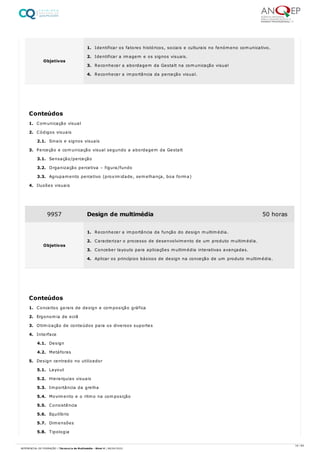 1. Comunicação visual
2. Códigos visuais
2.1. Sinais e signos visuais
3. Perceção e comunicação visual segundo a abordagem da Gestalt
3.1. Sensação/perceção
3.2. Organização percetiva – figura/fundo
3.3. Agrupamento percetivo (proximidade, semelhança, boa forma)
4. Ilusões visuais
1. Conceitos gerais de design e composição gráfica
2. Ergonomia de ecrã
3. Otimização de conteúdos para os diversos suportes
4. Interface
4.1. Design
4.2. Metáforas
5. Design centrado no utilizador
5.1. Layout
5.2. Hierarquias visuais
5.3. Importância da grelha
5.4. Movimento e o ritmo na composição
5.5. Consistência
5.6. Equilíbrio
5.7. Dimensões
5.8. Tipologia
Objetivos
1. Identificar os fatores históricos, sociais e culturais no fenómeno comunicativo.
2. Identificar a imagem e os signos visuais.
3. Reconhecer a abordagem da Gestalt na comunicação visual
4. Reconhecer a importância da perceção visual.
Conteúdos
9957 Design de multimédia 50 horas
Objetivos
1. Reconhecer a importância da função do design multimédia.
2. Caracterizar o processo de desenvolvimento de um produto multimédia.
3. Conceber layouts para aplicações multimédia interativas avançadas.
4. Aplicar os princípios básicos de design na conceção de um produto multimédia.
Conteúdos
16 / 64
REFERENCIAL DE FORMAÇÃO | Técnico/a de Multimédia - Nível 4 | 08/04/2022
 