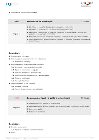 6. Conceção de um produto multimédia
1. Arquitetura de informação
2. Necessidades e comportamentos dos utilizadores
2.1. Modelos de informação
3. Princípios básicos da arquitetura de informação
3.1. Estruturas e hierarquias de informação
3.2. Tipos de sistemas de navegação
3.3. Sistemas de pesquisa de informação
3.4. Principais regras de usabilidade e acessibilidade
3.5. Teste de usabilidade
3.6. Avaliação heurística
4. Desenvolvimento de um protótipo
4.1. Etapas e estrutura
4.2. Normas de usabilidade e acessibilidade
1. Produtos audiovisuais
1.1. Tipos de narrativa e suas características
2. Guião
9958 Arquitetura de informação 25 horas
Objetivos
1. Identificar as especificações dos diversos suportes multimédia.
2. Identificar as necessidades e comportamentos dos utilizadores.
3. Reconhecer a importância de uma boa arquitetura de informação e o impacto que
pode ter numa aplicação multimédia.
4. Selecionar, organizar e distribuir a informação a integrar numa aplicação multimédia.
5. Conceber aplicações multimédia tendo em conta as principais normas de usabilidade e
acessibilidade.
Conteúdos
9604 Comunicação visual - o guião e o storyboard 50 horas
Objetivos
1. Diferenciar o guião literário do guião técnico.
2. Aplicar as diversas técnicas narrativas que se utilizam para a construção de um guião.
3. Escrever um guião.
4. Elaborar um storyboard.
Conteúdos
17 / 64
REFERENCIAL DE FORMAÇÃO | Técnico/a de Multimédia - Nível 4 | 08/04/2022
 