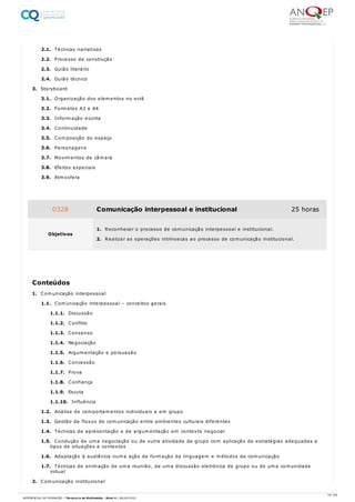 2.1. Técnicas narrativas
2.2. Processo de construção
2.3. Guião literário
2.4. Guião técnico
3. Storyboard
3.1. Organização dos elementos no ecrã
3.2. Formatos A3 e A4
3.3. Informação escrita
3.4. Continuidade
3.5. Composição do espaço
3.6. Personagens
3.7. Movimentos de câmara
3.8. Efeitos especiais
3.9. Atmosfera
1. Comunicação interpessoal
1.1. Comunicação interpessoal – conceitos gerais
1.1.1. Discussão
1.1.2. Conflito
1.1.3. Consenso
1.1.4. Negociação
1.1.5. Argumentação e persuasão
1.1.6. Concessão
1.1.7. Prova
1.1.8. Confiança
1.1.9. Escuta
1.1.10. Influência
1.2. Análise de comportamentos individuais e em grupo
1.3. Gestão de fluxos de comunicação entre ambientes culturais diferentes
1.4. Técnicas de apresentação e de argumentação em contexto negocial
1.5. Condução de uma negociação ou de outra atividade de grupo com aplicação de estratégias adequadas a
tipos de situações e contextos
1.6. Adaptação à audiência numa ação de formação da linguagem e métodos de comunicação
1.7. Técnicas de animação de uma reunião, de uma discussão eletrónica de grupo ou de uma comunidade
virtual
2. Comunicação institucional
0328 Comunicação interpessoal e institucional 25 horas
Objetivos
1. Reconhecer o processo de comunicação interpessoal e institucional.
2. Realizar as operações intrínsecas ao processo de comunicação institucional.
Conteúdos
18 / 64
REFERENCIAL DE FORMAÇÃO | Técnico/a de Multimédia - Nível 4 | 08/04/2022
 