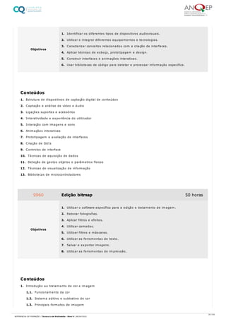 1. Estrutura de dispositivos de captação digital de conteúdos
2. Captação e análise de vídeo e áudio
3. Ligações suportes e acessórios
4. Interatividade e experiência do utilizador
5. Interação com imagens e sons
6. Animações interativas
7. Prototipagem e avaliação de interfaces
8. Criação de GUIs
9. Controlos de interface
10. Técnicas de aquisição de dados
11. Deteção de gestos objetos e parâmetros físicos
12. Técnicas de visualização de informação
13. Bibliotecas de microcontroladores
1. Introdução ao tratamento de cor e imagem
1.1. Funcionamento da cor
1.2. Sistema aditivo e subtrativo de cor
1.3. Principais formatos de imagem
Objetivos
1. Identificar os diferentes tipos de dispositivos audiovisuais.
2. Utilizar e integrar diferentes equipamentos e tecnologias.
3. Caracterizar conceitos relacionados com a criação de interfaces.
4. Aplicar técnicas de esboço, prototipagem e design.
5. Construir interfaces e animações interativas.
6. Usar bibliotecas de código para detetar e processar informação específica.
Conteúdos
9960 Edição bitmap 50 horas
Objetivos
1. Utilizar o software específico para a edição e tratamento de imagem.
2. Retocar fotografias.
3. Aplicar filtros e efeitos.
4. Utilizar camadas.
5. Utilizar filtros e máscaras.
6. Utilizar as ferramentas de texto.
7. Salvar e exportar imagens.
8. Utilizar as ferramentas de impressão.
Conteúdos
20 / 64
REFERENCIAL DE FORMAÇÃO | Técnico/a de Multimédia - Nível 4 | 08/04/2022
 
