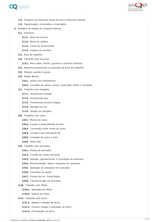1.4. Imagens de estrutura mapa de bits e estrutura vetorial
1.5. Digitalização, dimensões e resoluções
2. Software de edição de imagens bitmap
2.1. Interface
2.1.1. Barra de menus
2.1.2. Barra de opções
2.1.3. Caixa de ferramentas
2.1.4. Paletas de controlo
2.2. Área de trabalho
2.3. Trabalho com arquivos
2.3.1. Menu Abrir, fechar, guardar e importar ficheiros
2.4. Redimensionamento e expansão da área de trabalho
2.5. Réguas, grades e guias
2.6. Edição Básica
2.6.1. Leitura de histogramas
2.6.2. Correção de níveis, curvas, exposição, brilho e contraste
2.7. Trabalho com seleções
2.7.1. Ferramenta seleção
2.7.2. Ferramenta laço
2.7.3. Ferramenta varinha mágica
2.7.4. Seleção por cor
2.7.5. Gestão de seleções
2.8. Trabalho com cores
2.8.1. Modos de cores
2.8.2. Canais e profundidade de bits
2.8.3. Conversão entre modo de cores
2.8.4. Imagem com transparência
2.8.5. Correção de cores e tons
2.8.6. Modo HSL
2.9. Trabalho com camadas
2.9.1. Paleta de camadas
2.9.2. Criação de novas camadas
2.9.3. Seleção, agrupamento e vinculação de camadas
2.9.4. Movimentação, cópia e bloqueio de camadas
2.9.5. Aplicação de máscaras em camadas
2.9.6. Camadas de ajuste
2.9.7. Canais de cor. Canal Alpha
2.9.8. Transformação de camadas
2.10. Trabalho com filtros
2.10.1. Aplicação de filtros
2.10.2. Galeria de filtros
2.11. Trabalho com texto
2.11.1. Adição e seleção de texto
2.11.2. Procura, edição e alteração de texto
2.11.3. Formatação de texto
21 / 64
REFERENCIAL DE FORMAÇÃO | Técnico/a de Multimédia - Nível 4 | 08/04/2022
 