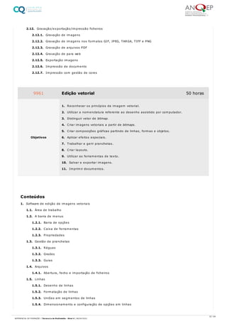 2.12. Gravação/exportação/impressão ficheiros
2.12.1. Gravação de imagens
2.12.2. Gravação de imagens nos formatos GIF, JPEG, TARGA, TIFF e PNG
2.12.3. Gravação de arquivos PDF
2.12.4. Gravação de para web
2.12.5. Exportação imagens
2.12.6. Impressão de documento
2.12.7. Impressão com gestão de cores
1. Software de edição de imagens vetoriais
1.1. Área de trabalho
1.2. A barra de menus
1.2.1. Barra de opções
1.2.2. Caixa de ferramentas
1.2.3. Propriedades
1.3. Gestão de pranchetas
1.3.1. Réguas
1.3.2. Grades
1.3.3. Guias
1.4. Arquivos
1.4.1. Abertura, fecho e importação de ficheiros
1.5. Linhas
1.5.1. Desenho de linhas
1.5.2. Formatação de linhas
1.5.3. Uniões em segmentos de linhas
1.5.4. Dimensionamento e configuração de opções em linhas
9961 Edição vetorial 50 horas
Objetivos
1. Reconhecer os princípios da imagem vetorial.
2. Utilizar a nomenclatura referente ao desenho assistido por computador.
3. Distinguir vetor de bitmap.
4. Criar imagens vetoriais a partir de bitmaps.
5. Criar composições gráficas partindo de linhas, formas e objetos.
6. Aplicar efeitos especiais.
7. Trabalhar e gerir pranchetas.
8. Criar layouts.
9. Utilizar as ferramentas de texto.
10. Salvar e exportar imagens.
11. Imprimir documentos.
Conteúdos
22 / 64
REFERENCIAL DE FORMAÇÃO | Técnico/a de Multimédia - Nível 4 | 08/04/2022
 